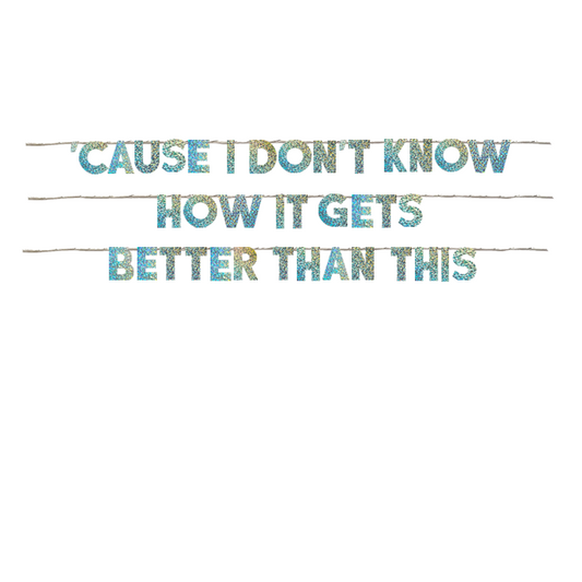 'CAUSE I DON'T KNOW HOW IT GETS BETTER THAN THIS